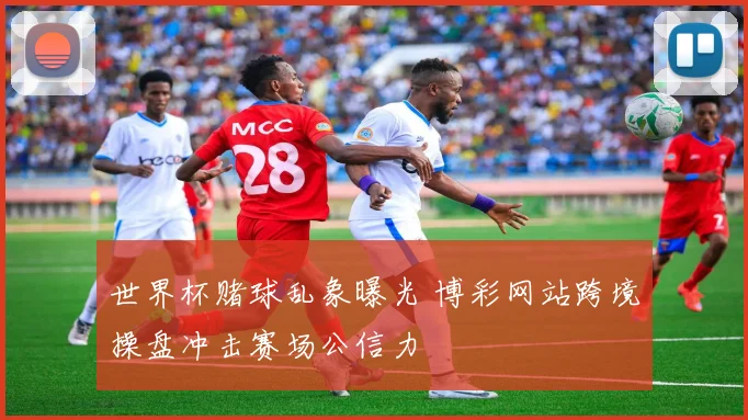 世界杯赌球乱象曝光 博彩网站跨境操盘冲击赛场公信力