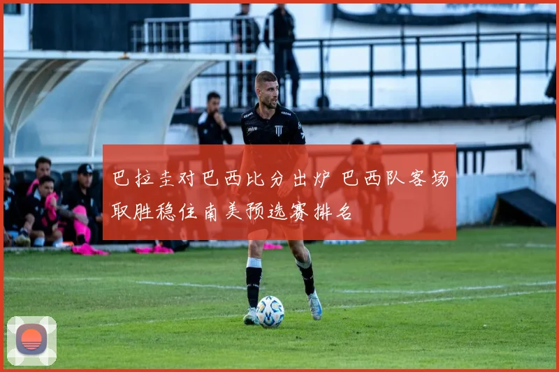 巴拉圭对巴西比分出炉 巴西队客场取胜稳住南美预选赛排名