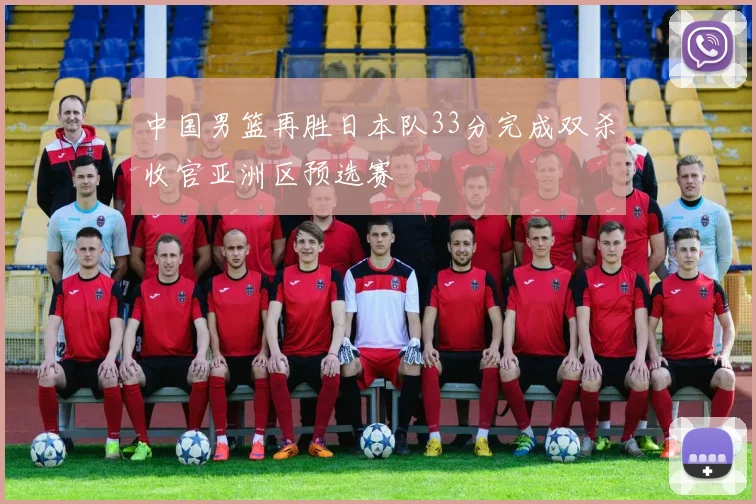 中国男篮再胜日本队33分完成双杀收官亚洲区预选赛