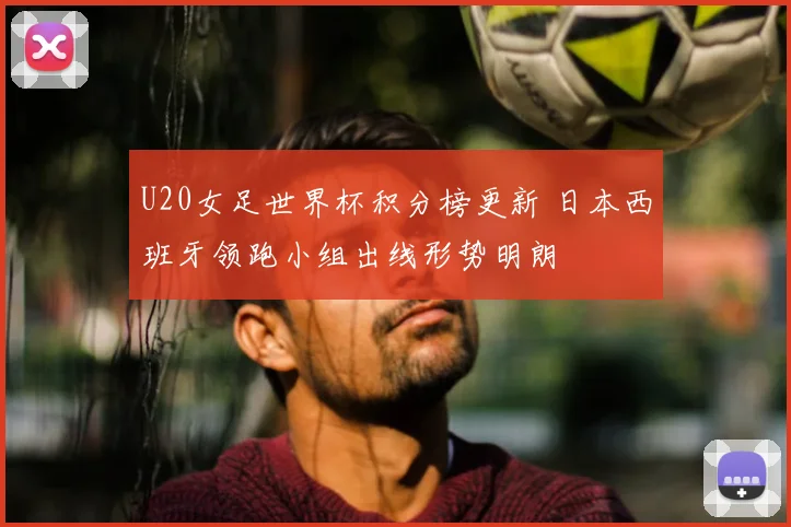 U20女足世界杯积分榜更新 日本西班牙领跑小组出线形势明朗
