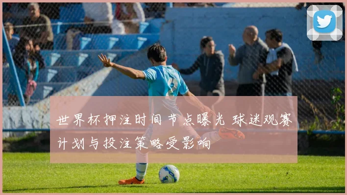 世界杯押注时间节点曝光 球迷观赛计划与投注策略受影响