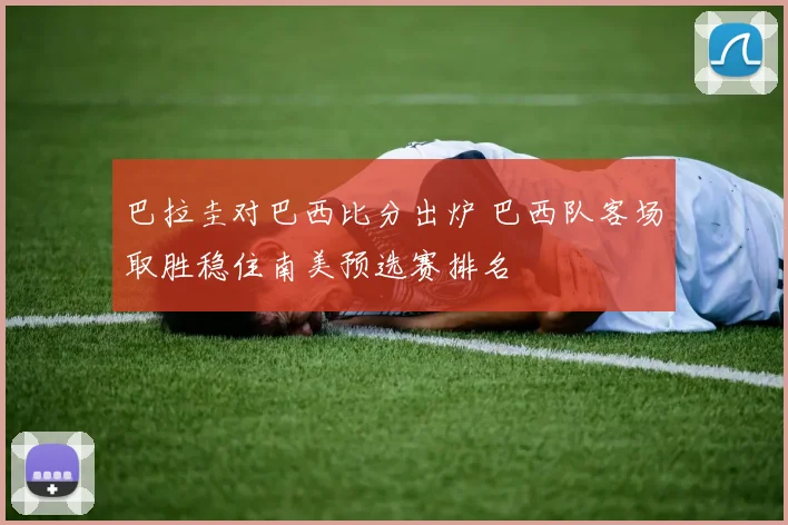 巴拉圭对巴西比分出炉 巴西队客场取胜稳住南美预选赛排名
