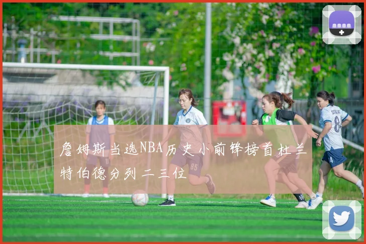 詹姆斯当选NBA历史小前锋榜首杜兰特伯德分列二三位