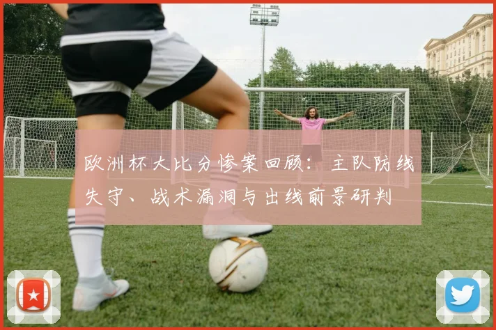 欧洲杯大比分惨案回顾：主队防线失守、战术漏洞与出线前景研判