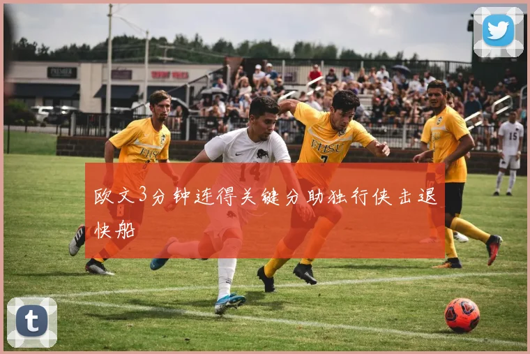 欧文3分钟连得关键分助独行侠击退快船