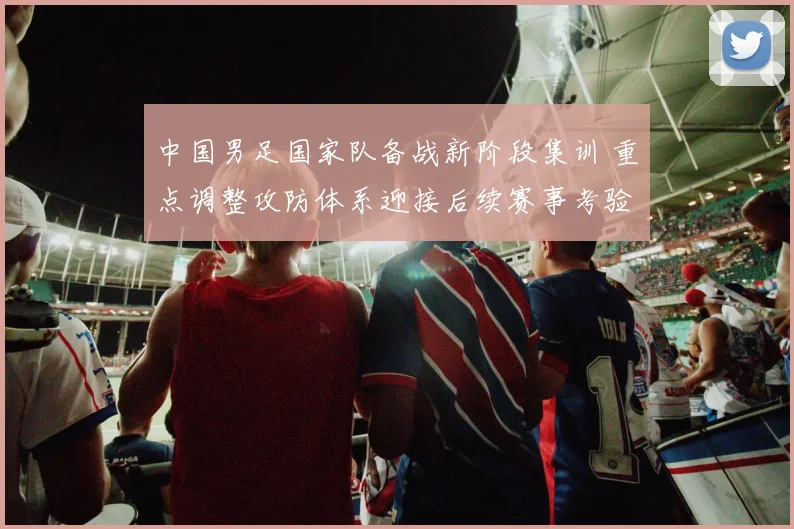 中国男足国家队备战新阶段集训 重点调整攻防体系迎接后续赛事考验