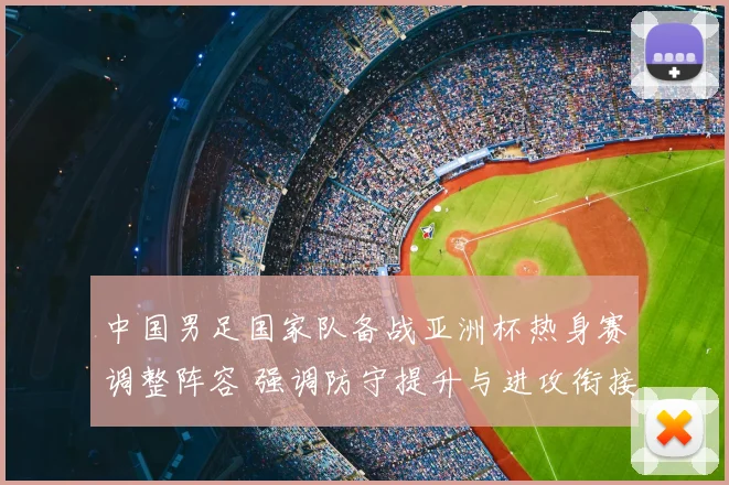 中国男足国家队备战亚洲杯热身赛调整阵容 强调防守提升与进攻衔接