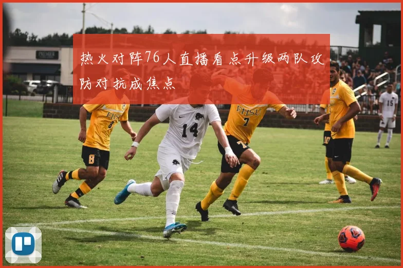 热火对阵76人直播看点升级两队攻防对抗成焦点