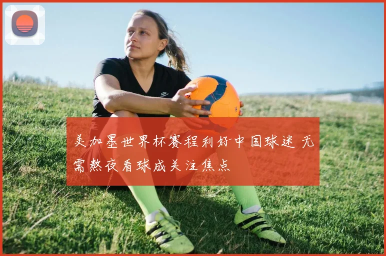美加墨世界杯赛程利好中国球迷 无需熬夜看球成关注焦点