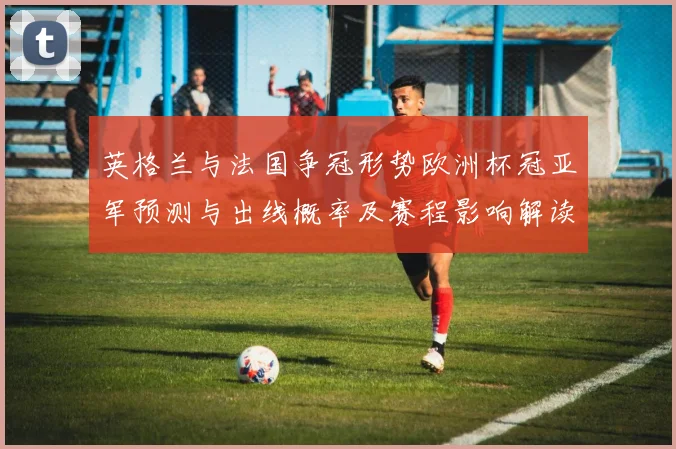 英格兰与法国争冠形势欧洲杯冠亚军预测与出线概率及赛程影响解读