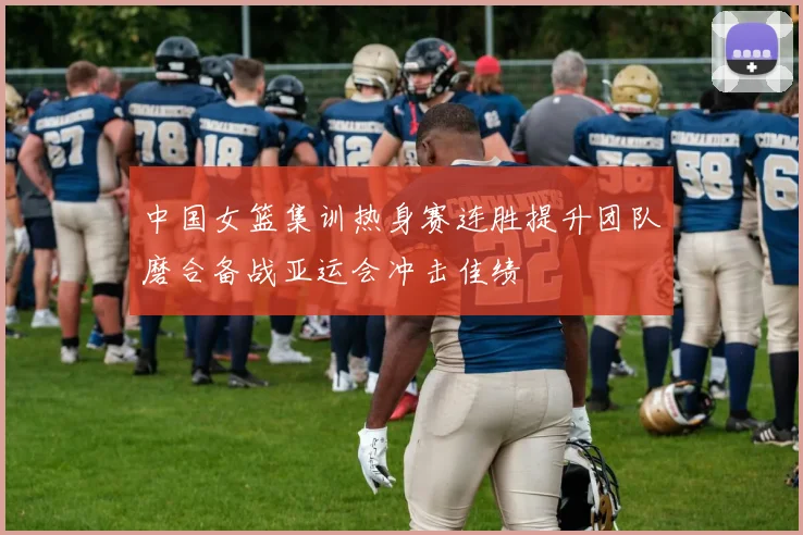 中国女篮集训热身赛连胜提升团队磨合备战亚运会冲击佳绩