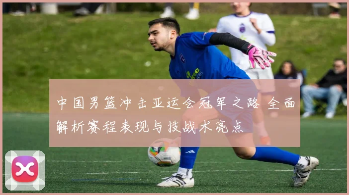 中国男篮冲击亚运会冠军之路 全面解析赛程表现与技战术亮点