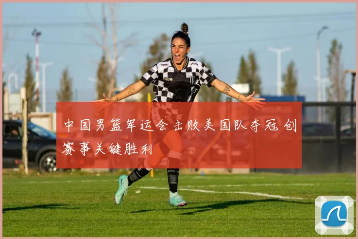 中国男篮军运会击败美国队夺冠 创赛事关键胜利