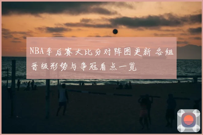 NBA季后赛大比分对阵图更新 各组晋级形势与争冠看点一览