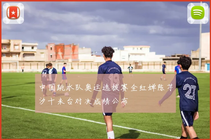 中国跳水队奥运选拔赛全红婵陈芋汐十米台对决成绩公布