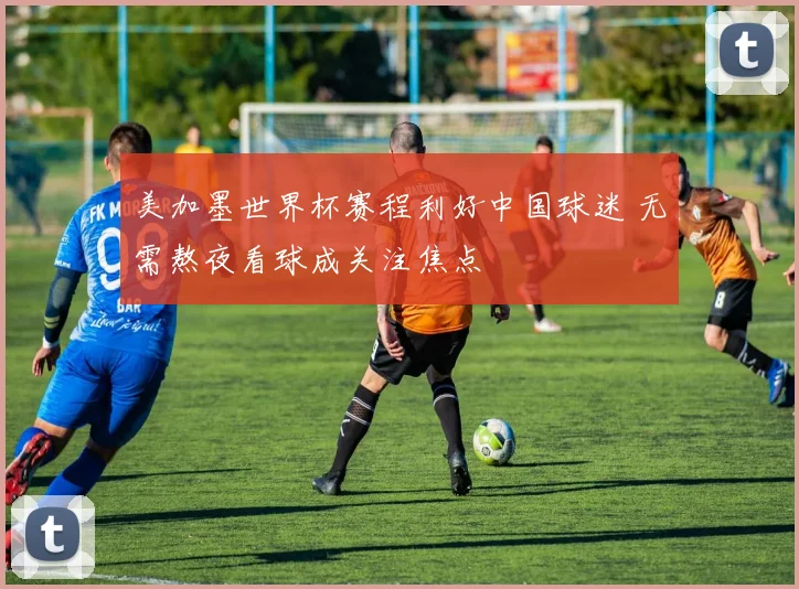 美加墨世界杯赛程利好中国球迷 无需熬夜看球成关注焦点