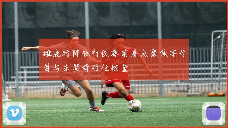 雄鹿对阵独行侠赛前看点聚焦字母哥与东契奇对位较量