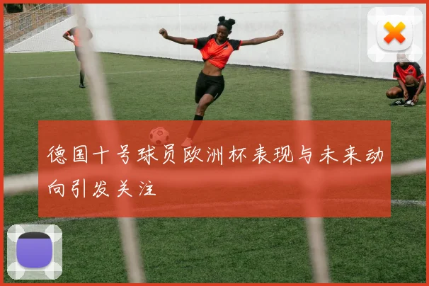德国十号球员欧洲杯表现与未来动向引发关注