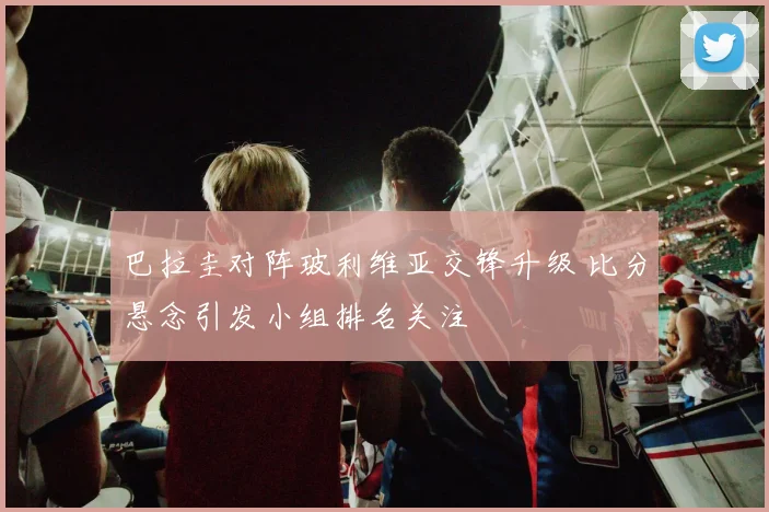 巴拉圭对阵玻利维亚交锋升级 比分悬念引发小组排名关注