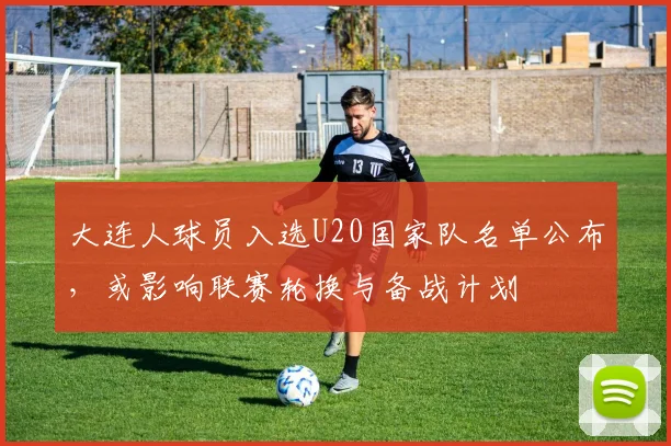 大连人球员入选U20国家队名单公布,或影响联赛轮换与备战计划