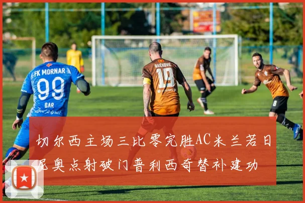 切尔西主场三比零完胜AC米兰若日尼奥点射破门普利西奇替补建功