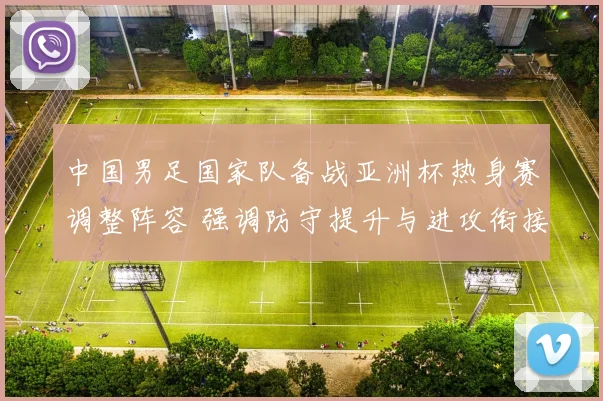 中国男足国家队备战亚洲杯热身赛调整阵容 强调防守提升与进攻衔接