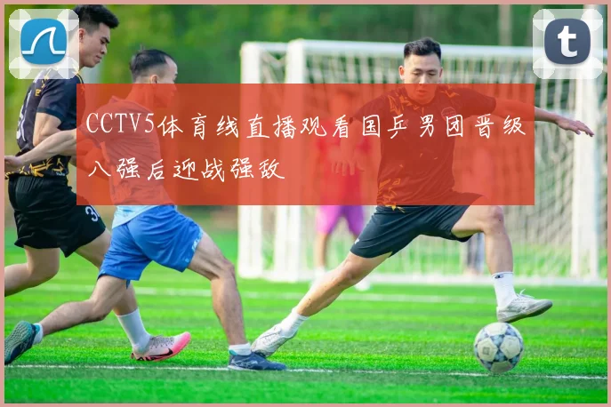CCTV5体育线直播观看国乒男团晋级八强后迎战强敌