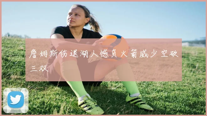 詹姆斯伤退湖人憾负火箭威少空砍三双