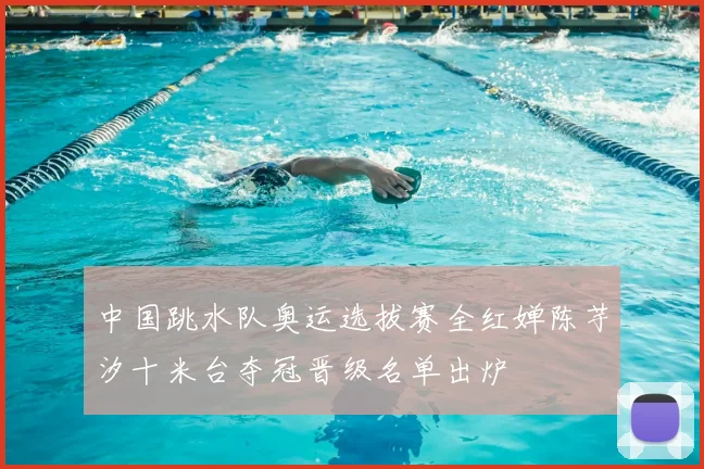 中国跳水队奥运选拔赛全红婵陈芋汐十米台夺冠晋级名单出炉