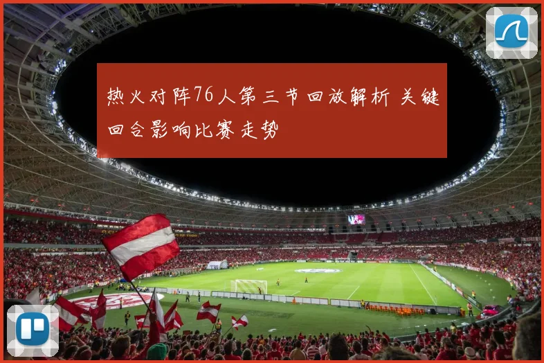 热火对阵76人第三节回放解析 关键回合影响比赛走势