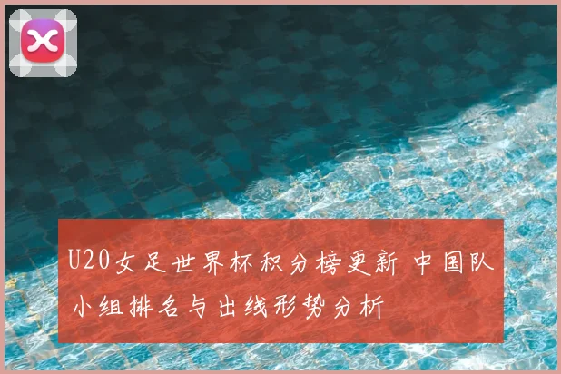 U20女足世界杯积分榜更新 中国队小组排名与出线形势分析