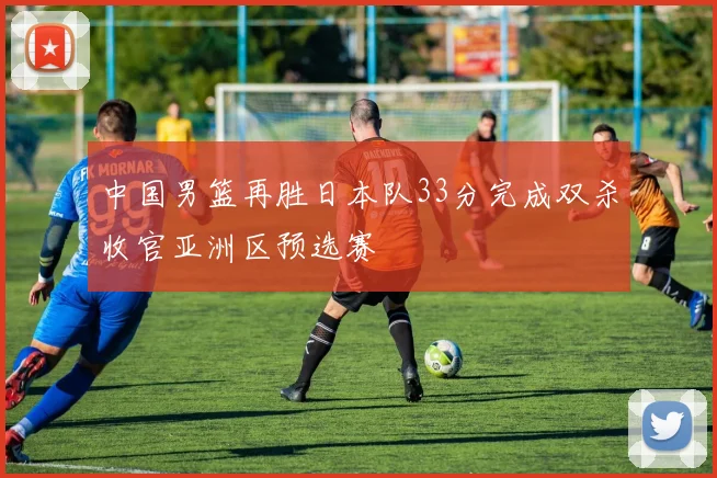 中国男篮再胜日本队33分完成双杀收官亚洲区预选赛