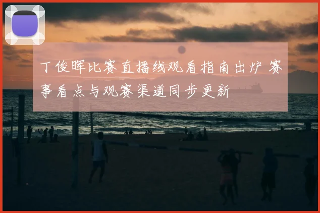 丁俊晖比赛直播线观看指南出炉 赛事看点与观赛渠道同步更新