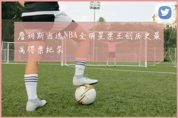 詹姆斯当选NBA全明星票王创历史最高得票纪录