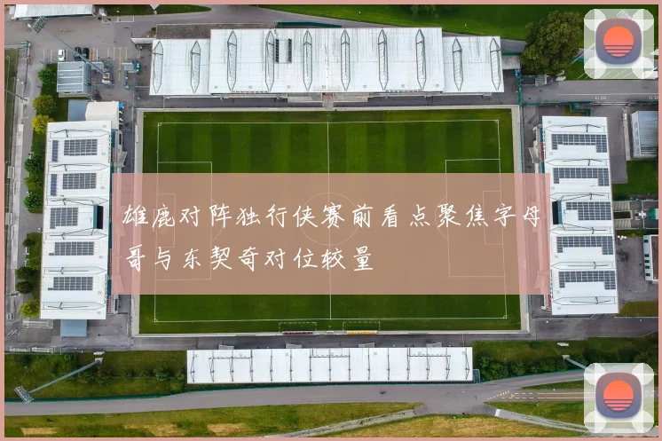 雄鹿对阵独行侠赛前看点聚焦字母哥与东契奇对位较量