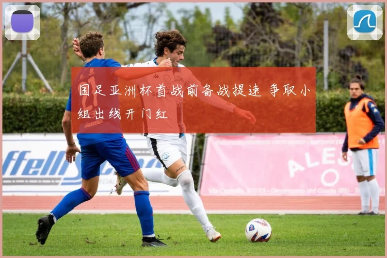 国足亚洲杯首战前备战提速 争取小组出线开门红