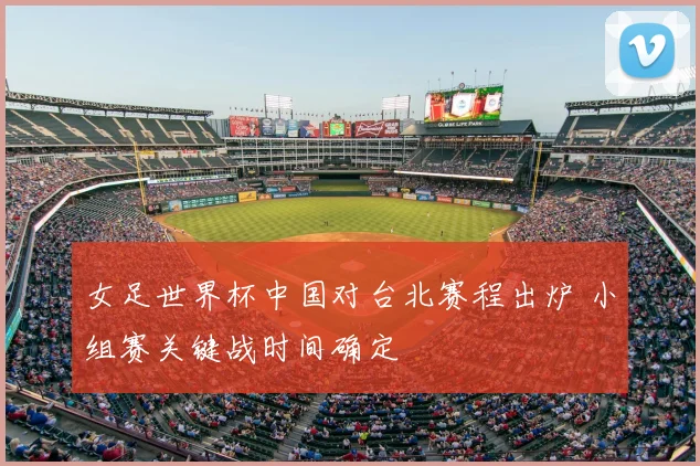 女足世界杯中国对台北赛程出炉 小组赛关键战时间确定