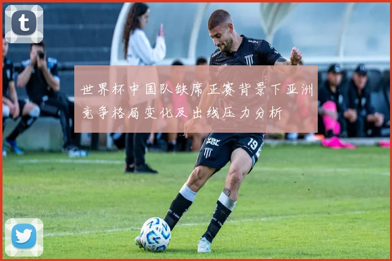 世界杯中国队缺席正赛背景下亚洲竞争格局变化及出线压力分析