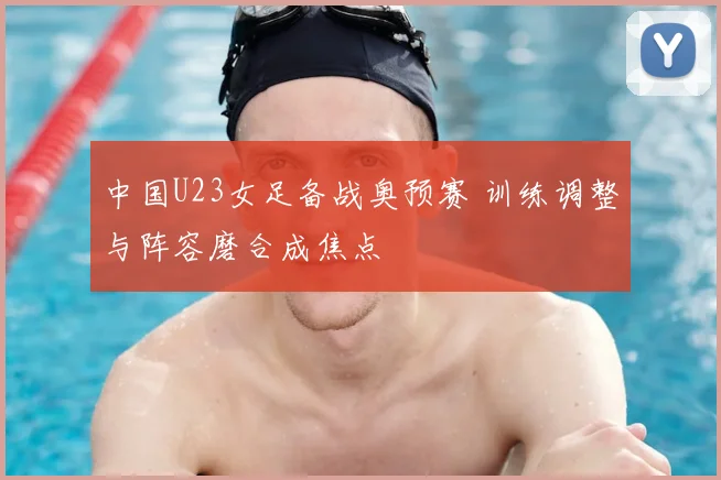 中国U23女足备战奥预赛 训练调整与阵容磨合成焦点
