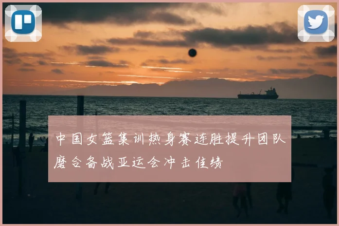 中国女篮集训热身赛连胜提升团队磨合备战亚运会冲击佳绩