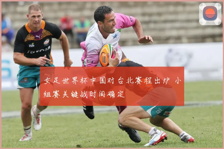 女足世界杯中国对台北赛程出炉 小组赛关键战时间确定