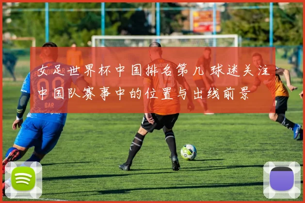 女足世界杯中国排名第几 球迷关注中国队赛事中的位置与出线前景