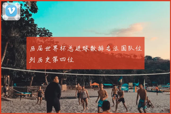 历届世界杯总进球数排名法国队位列历史第四位