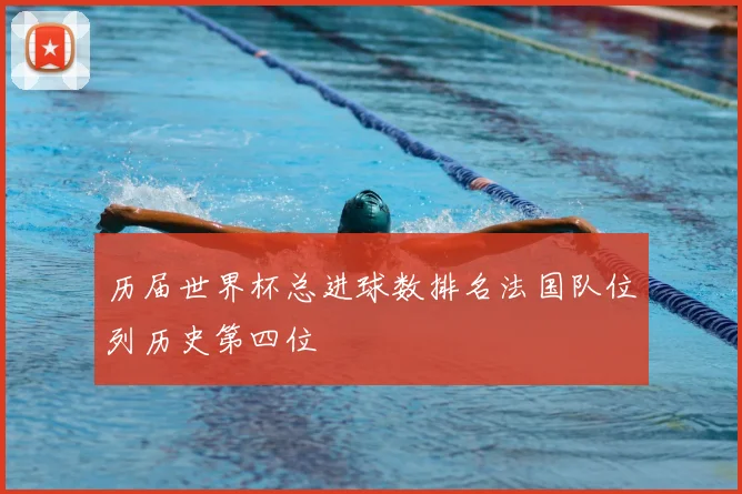 历届世界杯总进球数排名法国队位列历史第四位