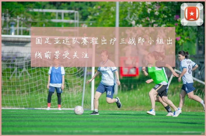 国足亚运队赛程出炉三战即小组出线前景受关注