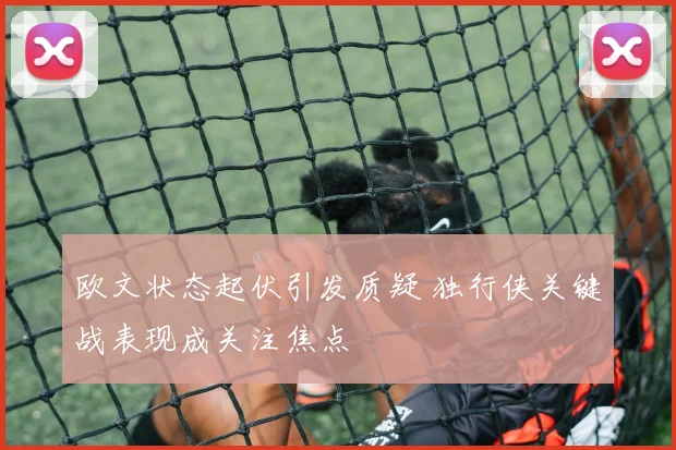 欧文状态起伏引发质疑 独行侠关键战表现成关注焦点