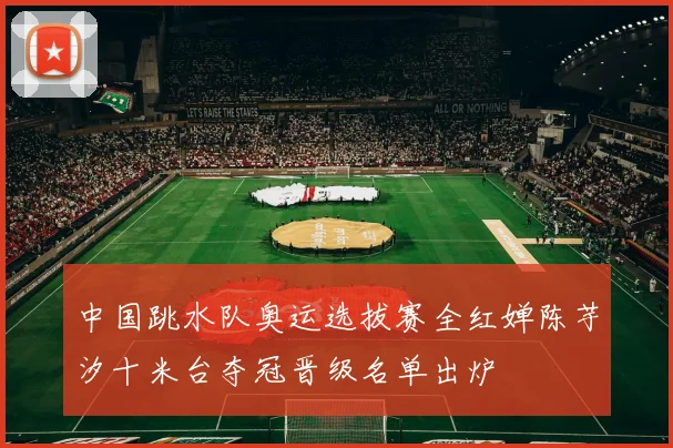 中国跳水队奥运选拔赛全红婵陈芋汐十米台夺冠晋级名单出炉