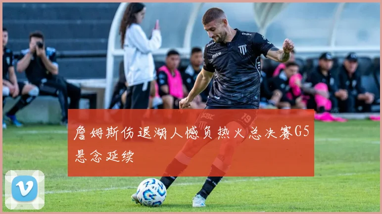 詹姆斯伤退湖人憾负热火总决赛G5悬念延续