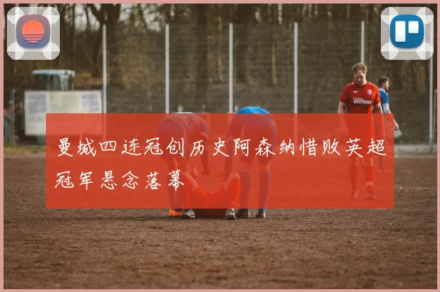 曼城四连冠创历史阿森纳惜败英超冠军悬念落幕