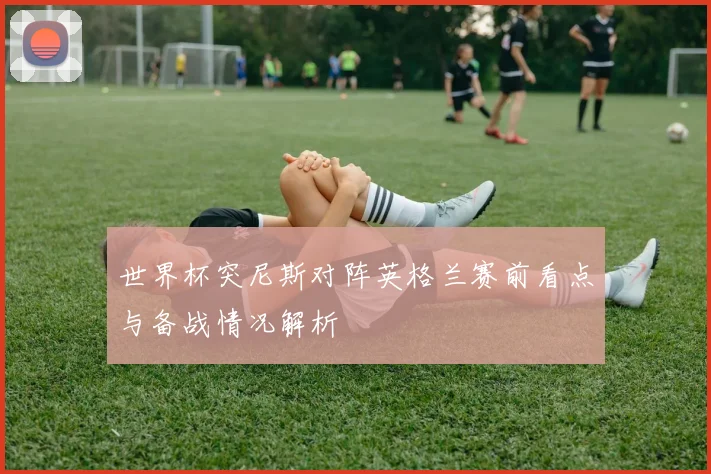 世界杯突尼斯对阵英格兰赛前看点与备战情况解析